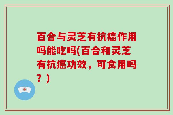 百合与灵芝有抗作用吗能吃吗(百合和灵芝有抗功效,可食用吗?) 百合与灵芝有抗作用吗能吃吗(百合和灵芝有抗功效,可食用吗?)