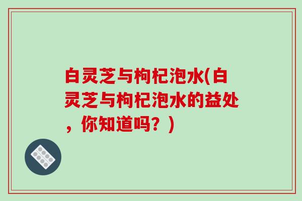 白灵芝与枸杞泡水(白灵芝与枸杞泡水的益处,你知道吗?) 白灵芝与枸杞泡水(白灵芝与枸杞泡水的益处,你知道吗?)