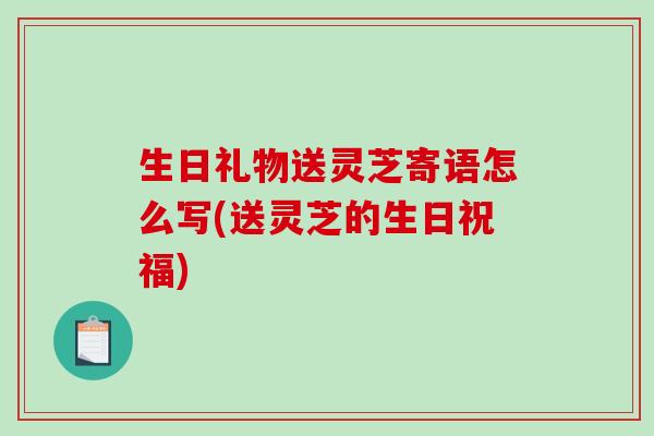 生日礼物送灵芝寄语怎么写(送灵芝的生日祝福) 生日礼物送灵芝寄语怎么写(送灵芝的生日祝福)