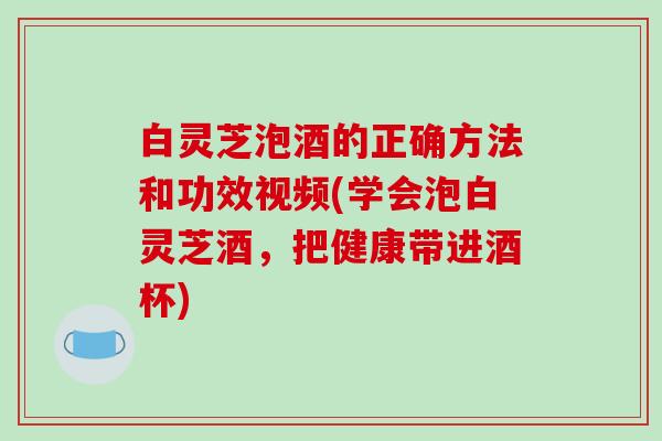 白灵芝泡酒的正确方法和功效视频(学会泡白灵芝酒,把健康带进酒杯) 白灵芝泡酒的正确方法和功效视频(学会泡白灵芝酒,把健康带进酒杯)