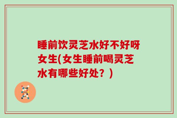 睡前饮灵芝水好不好呀女生(女生睡前喝灵芝水有哪些好处?) 睡前饮灵芝水好不好呀女生(女生睡前喝灵芝水有哪些好处?)
