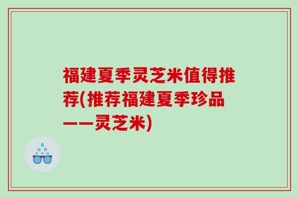 福建夏季灵芝米值得推荐(推荐福建夏季珍品——灵芝米)