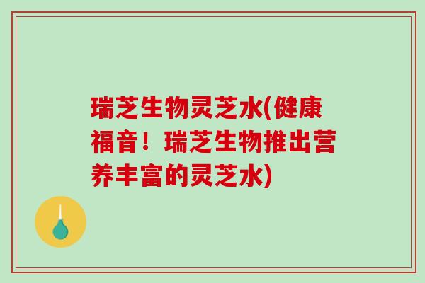 瑞芝生物灵芝水(健康福音！瑞芝生物推出营养丰富的灵芝水)