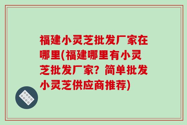 福建小灵芝批发厂家在哪里(福建哪里有小灵芝批发厂家?简单批发小灵芝供应商推荐) 福建小灵芝批发厂家在哪里(福建哪里有小灵芝批发厂家?简单批发小灵芝供应商推荐)