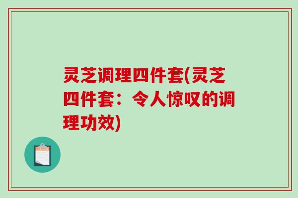 灵芝调理四件套(灵芝四件套:令人惊叹的调理功效) 灵芝调理四件套(灵芝四件套:令人惊叹的调理功效)