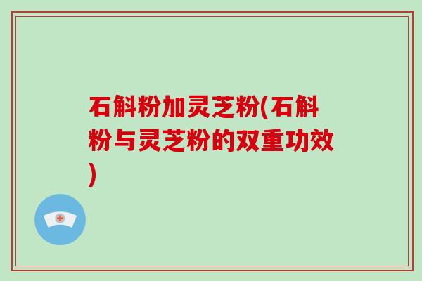 石斛粉加灵芝粉(石斛粉与灵芝粉的双重功效) 石斛粉加灵芝粉(石斛粉与灵芝粉的双重功效)