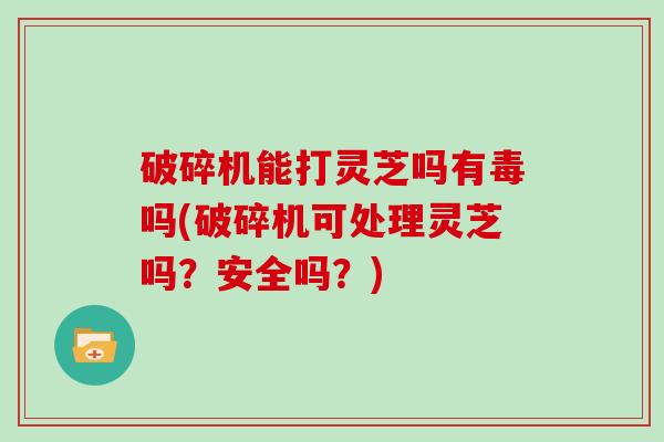 破碎机能打灵芝吗有毒吗(破碎机可处理灵芝吗?安全吗?) 破碎机能打灵芝吗有毒吗(破碎机可处理灵芝吗?安全吗?)