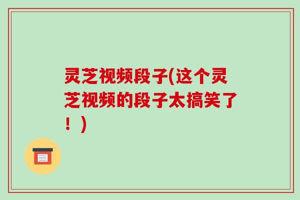 灵芝视频段子(这个灵芝视频的段子太搞笑了!) 灵芝视频段子(这个灵芝视频的段子太搞笑了!)