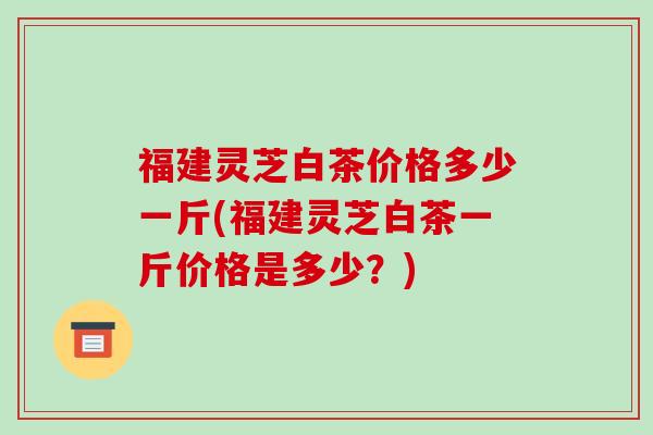 福建灵芝白茶价格多少一斤(福建灵芝白茶一斤价格是多少？)