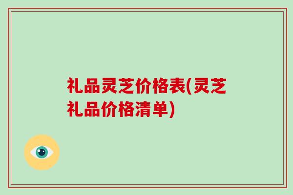 礼品灵芝价格表(灵芝礼品价格清单)