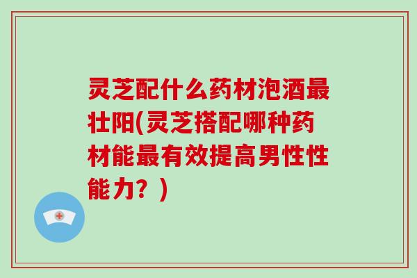 灵芝配什么药材泡酒壮阳(灵芝搭配哪种药材能有效提高男性性能力?) 灵芝配什么药材泡酒壮阳(灵芝搭配哪种药材能有效提高男性性能力?)