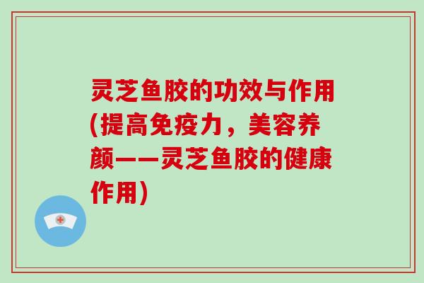灵芝鱼胶的功效与作用(提高免疫力，美容养颜——灵芝鱼胶的健康作用)