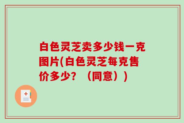 白色灵芝卖多少钱一克图片(白色灵芝每克售价多少？（同意）)