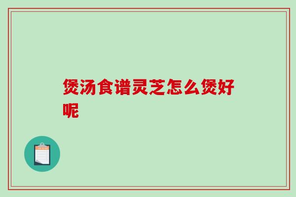 煲汤食谱灵芝怎么煲好呢 煲汤食谱灵芝怎么煲好呢
