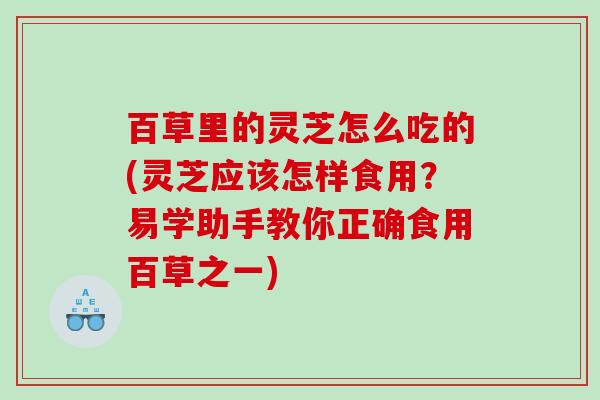 百草里的灵芝怎么吃的(灵芝应该怎样食用?易学助手教你正确食用百草之一) 百草里的灵芝怎么吃的(灵芝应该怎样食用?易学助手教你正确食用百草之一)