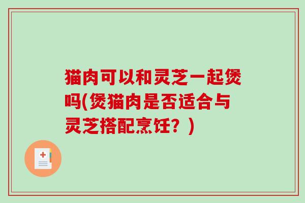 猫肉可以和灵芝一起煲吗(煲猫肉是否适合与灵芝搭配烹饪?) 猫肉可以和灵芝一起煲吗(煲猫肉是否适合与灵芝搭配烹饪?)