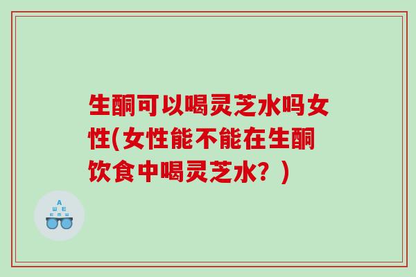 生酮可以喝灵芝水吗女性(女性能不能在生酮饮食中喝灵芝水?) 生酮可以喝灵芝水吗女性(女性能不能在生酮饮食中喝灵芝水?)