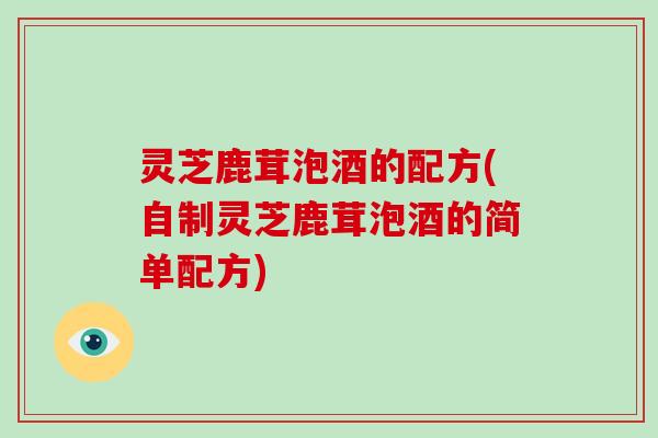 灵芝鹿茸泡酒的配方(自制灵芝鹿茸泡酒的简单配方) 灵芝鹿茸泡酒的配方(自制灵芝鹿茸泡酒的简单配方)