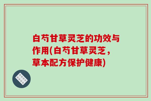 白芍甘草灵芝的功效与作用(白芍甘草灵芝，草本配方保护健康)