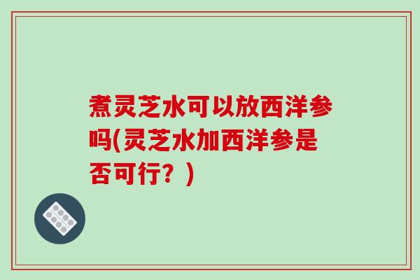 煮灵芝水可以放西洋参吗(灵芝水加西洋参是否可行?) 煮灵芝水可以放西洋参吗(灵芝水加西洋参是否可行?)
