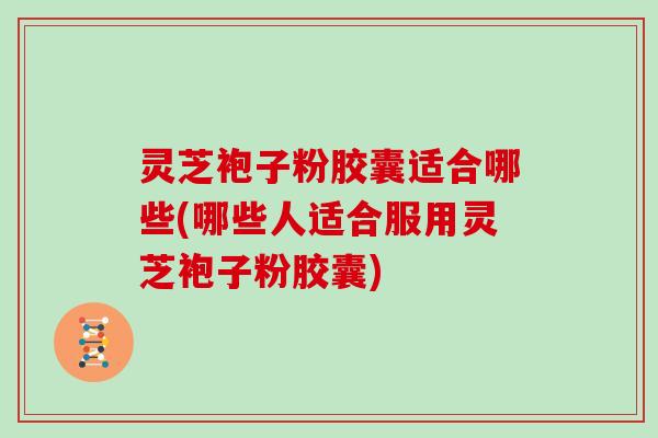 灵芝袍子粉胶囊适合哪些(哪些人适合服用灵芝袍子粉胶囊)