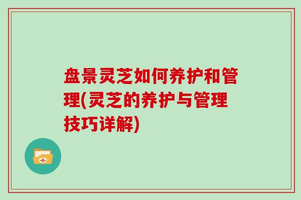 盘景灵芝如何养护和管理(灵芝的养护与管理技巧详解)