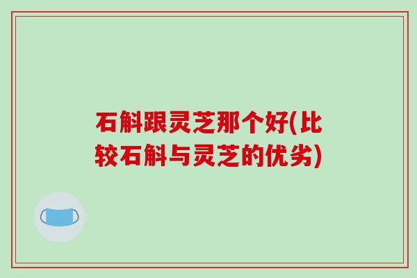 石斛跟灵芝那个好(比较石斛与灵芝的优劣) 石斛跟灵芝那个好(比较石斛与灵芝的优劣)