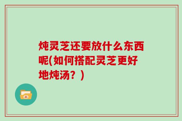 炖灵芝还要放什么东西呢(如何搭配灵芝更好地炖汤？)