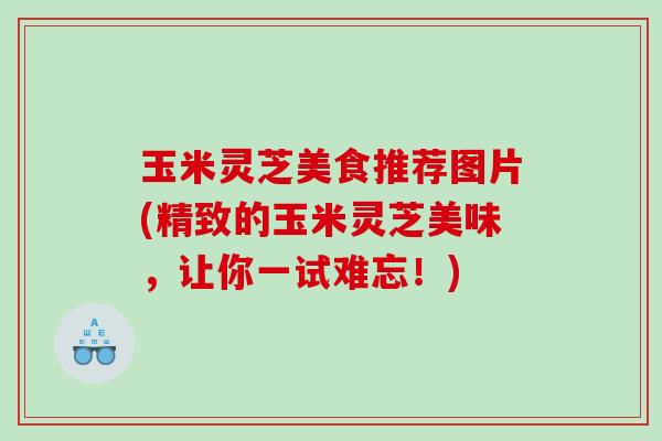 玉米灵芝美食推荐图片(精致的玉米灵芝美味,让你一试难忘!) 玉米灵芝美食推荐图片(精致的玉米灵芝美味,让你一试难忘!)