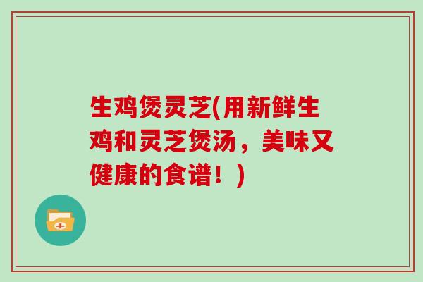 生鸡煲灵芝(用新鲜生鸡和灵芝煲汤,美味又健康的食谱!) 生鸡煲灵芝(用新鲜生鸡和灵芝煲汤,美味又健康的食谱!)