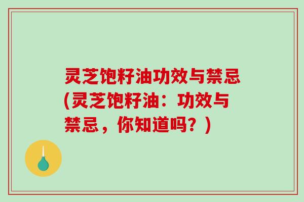 灵芝饱籽油功效与禁忌(灵芝饱籽油:功效与禁忌,你知道吗?) 灵芝饱籽油功效与禁忌(灵芝饱籽油:功效与禁忌,你知道吗?)