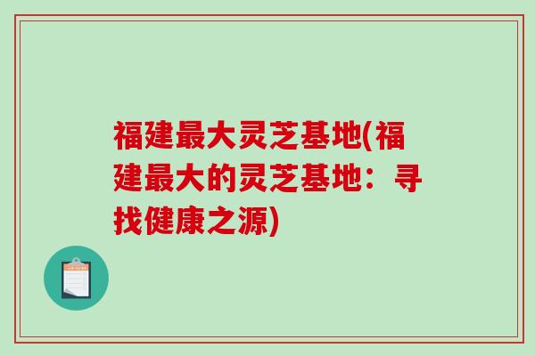 福建大灵芝基地(福建大的灵芝基地:寻找健康之源) 福建大灵芝基地(福建大的灵芝基地:寻找健康之源)