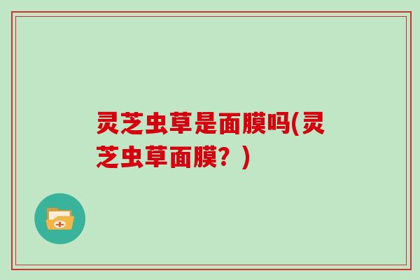 灵芝虫草是面膜吗(灵芝虫草面膜?) 灵芝虫草是面膜吗(灵芝虫草面膜?)