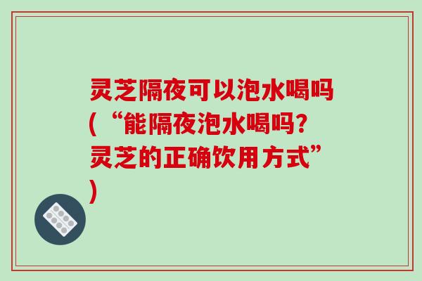 灵芝隔夜可以泡水喝吗(“能隔夜泡水喝吗?灵芝的正确饮用方式”) 灵芝隔夜可以泡水喝吗(“能隔夜泡水喝吗?灵芝的正确饮用方式”)