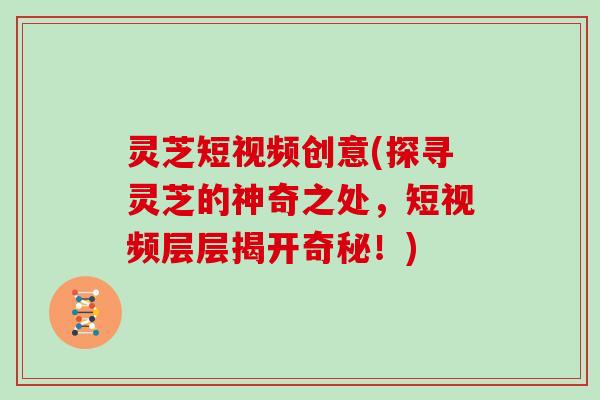 灵芝短视频创意(探寻灵芝的神奇之处，短视频层层揭开奇秘！)