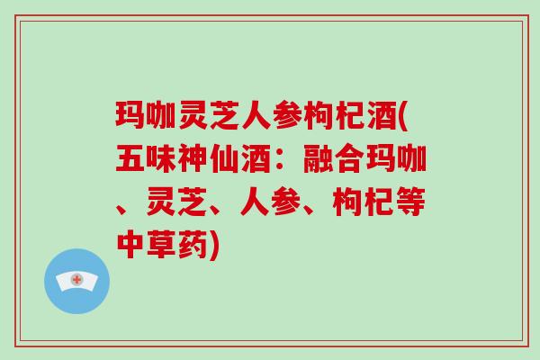 玛咖灵芝人参枸杞酒(五味神仙酒:融合玛咖、灵芝、人参、枸杞等中草药) 玛咖灵芝人参枸杞酒(五味神仙酒:融合玛咖、灵芝、人参、枸杞等中草药)