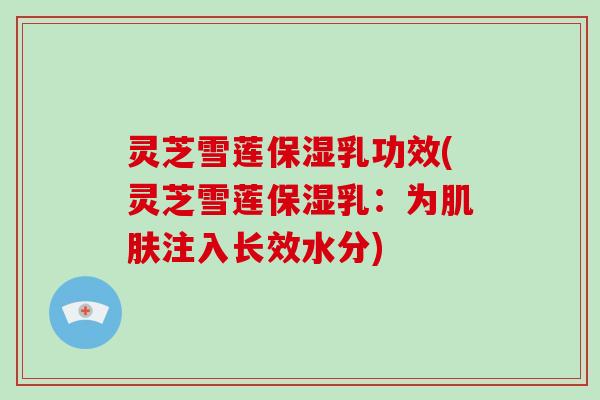 灵芝雪莲保湿乳功效(灵芝雪莲保湿乳:为注入长效水分) 灵芝雪莲保湿乳功效(灵芝雪莲保湿乳:为注入长效水分)