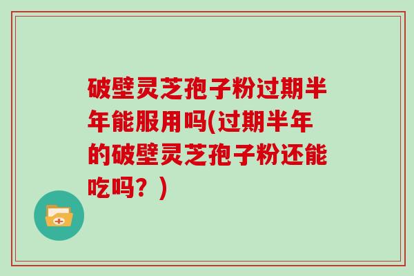 破壁灵芝孢子粉过期半年能服用吗(过期半年的破壁灵芝孢子粉还能吃吗？)