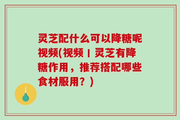 灵芝配什么可以降糖呢视频(视频丨灵芝有降糖作用，推荐搭配哪些食材服用？)