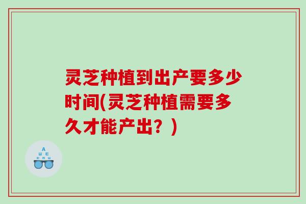 灵芝种植到出产要多少时间(灵芝种植需要多久才能产出?) 灵芝种植到出产要多少时间(灵芝种植需要多久才能产出?)