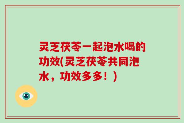 灵芝茯苓一起泡水喝的功效(灵芝茯苓共同泡水,功效多多!) 灵芝茯苓一起泡水喝的功效(灵芝茯苓共同泡水,功效多多!)