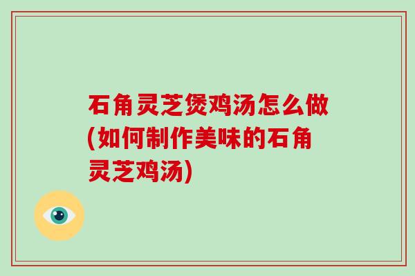石角灵芝煲鸡汤怎么做(如何制作美味的石角灵芝鸡汤) 石角灵芝煲鸡汤怎么做(如何制作美味的石角灵芝鸡汤)