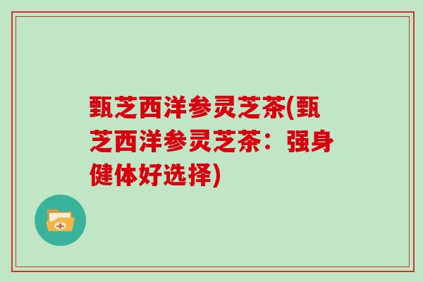 甄芝西洋参灵芝茶(甄芝西洋参灵芝茶：强身健体好选择)