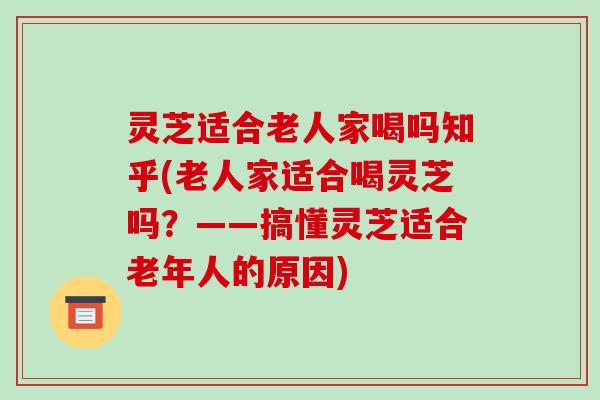 灵芝适合老人家喝吗知乎(老人家适合喝灵芝吗？——搞懂灵芝适合老年人的原因)