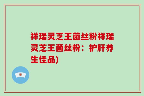 祥瑞灵芝王菌丝粉祥瑞灵芝王菌丝粉：护肝养生佳品)