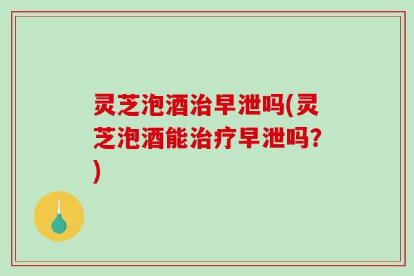 灵芝泡酒吗(灵芝泡酒能吗?) 灵芝泡酒吗(灵芝泡酒能吗?)