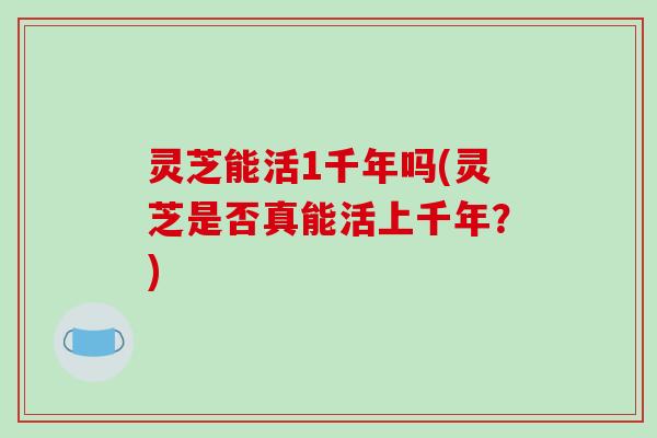 灵芝能活1千年吗(灵芝是否真能活上千年?) 灵芝能活1千年吗(灵芝是否真能活上千年?)