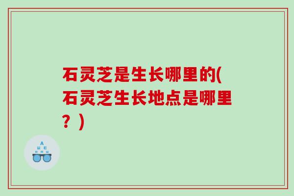 石灵芝是生长哪里的(石灵芝生长地点是哪里？)