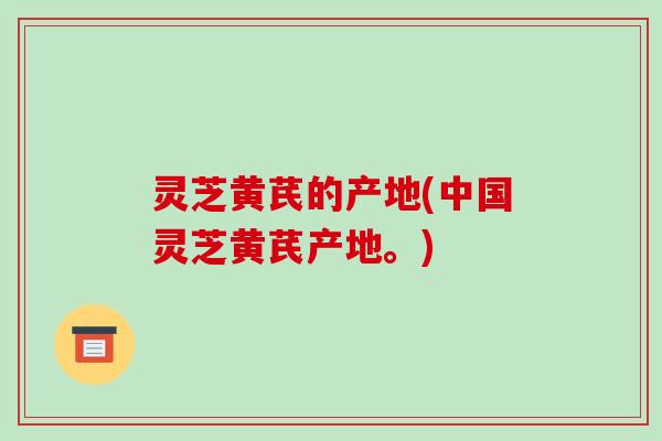 灵芝黄芪的产地(中国灵芝黄芪产地。) 灵芝黄芪的产地(中国灵芝黄芪产地。)