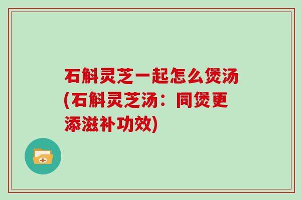 石斛灵芝一起怎么煲汤(石斛灵芝汤:同煲更添滋补功效) 石斛灵芝一起怎么煲汤(石斛灵芝汤:同煲更添滋补功效)